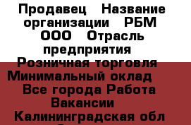 Продавец › Название организации ­ РБМ, ООО › Отрасль предприятия ­ Розничная торговля › Минимальный оклад ­ 1 - Все города Работа » Вакансии   . Калининградская обл.,Советск г.